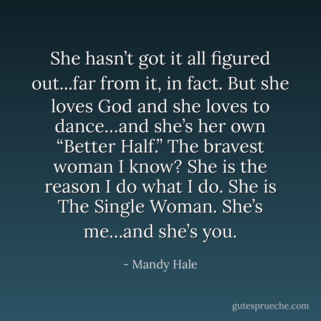 She hasn’t got it all figured out...far from it, in fact.<br />But she loves God and she loves to dance…and she’s her own “Better Half.”<br />The bravest woman I know?<br />She is the reason I do what I do.<br />She is The Single Woman.<br />She’s me…and she’s you. - Mandy Hale