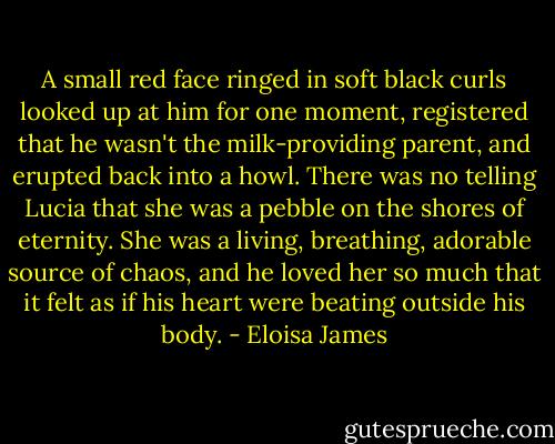 A small red face ringed in soft black curls looked up at him for one moment, registered that he wasn't the milk-providing parent, and erupted back into a howl. There was no telling Lucia that she was a pebble on the shores of eternity. She was a living, breathing, adorable source of chaos, and he loved her so much that it felt as if his heart were beating outside his body. - Eloisa James
