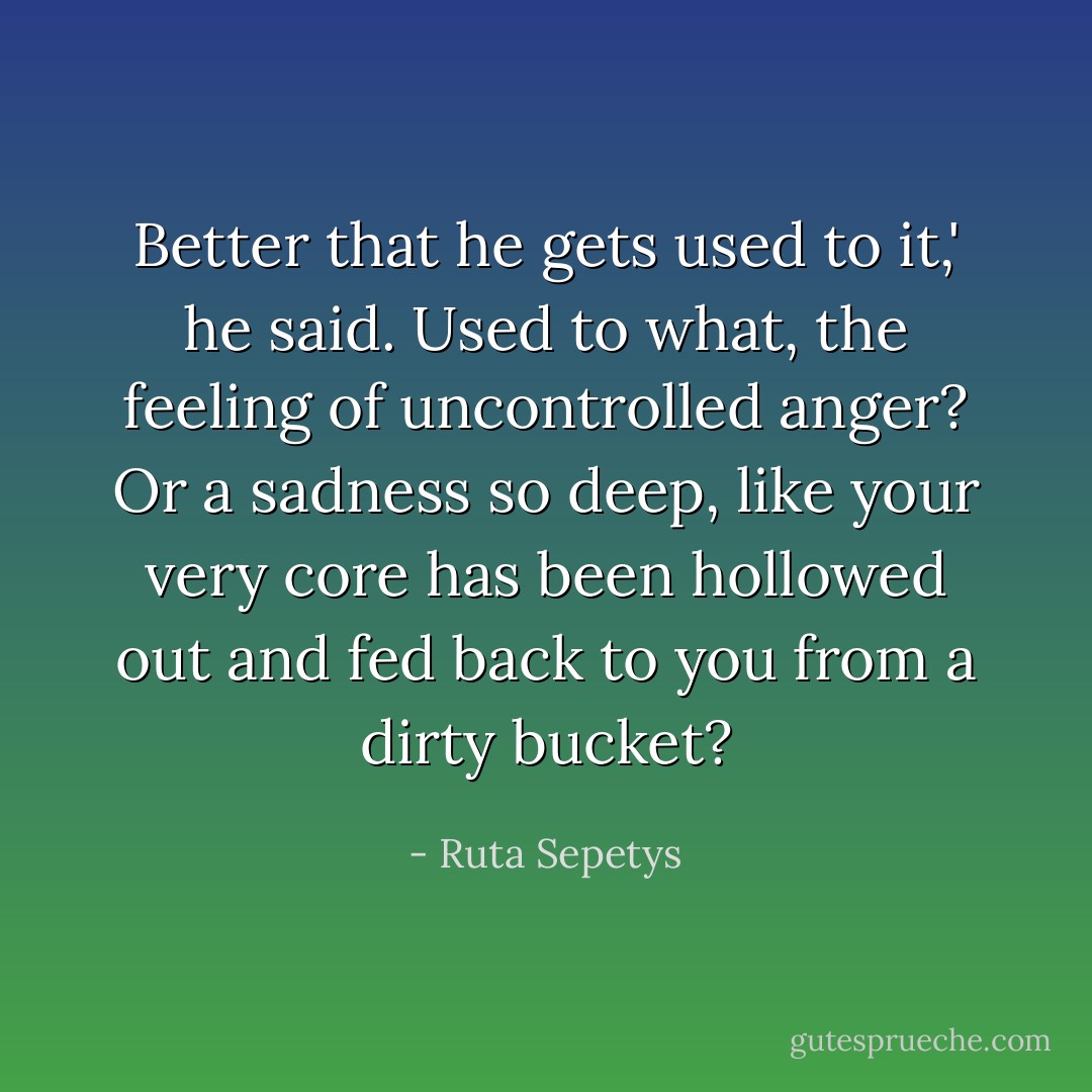 Better that he gets used to it,' he said.<br />Used to what, the feeling of uncontrolled anger? Or a sadness so deep, like your very core has been hollowed out and fed back to you from a dirty bucket? - Ruta Sepetys