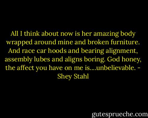 All I think about now is her amazing body wrapped around mine and broken furniture. And race car hoods and bearing alignment, assembly lubes and aligns boring. God honey, the affect you have on me is....unbelievable. - Shey Stahl