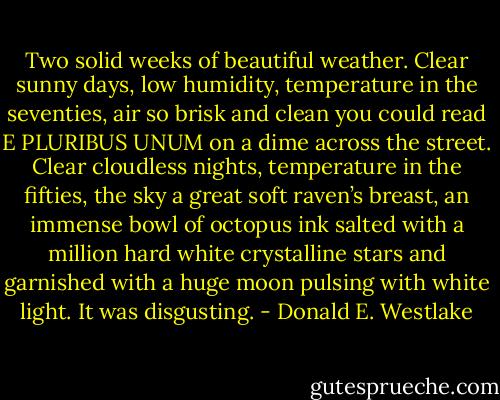 Two solid weeks of beautiful weather. Clear sunny days, low humidity, temperature in the seventies, air so brisk and clean you could read E PLURIBUS UNUM on a dime across the street. Clear cloudless nights, temperature in the fifties, the sky a great soft raven’s breast, an immense bowl of octopus ink salted with a million hard white crystalline stars and garnished with a huge moon pulsing with white light. It was disgusting. - Donald E. Westlake