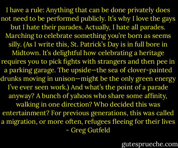 I have a rule: Anything that can be done privately does not need to be performed publicly. It’s why I love the gays but I hate their parades. Actually, I hate all parades. Marching to celebrate something you’re born as seems silly. (As I write this, St. Patrick’s Day is in full bore in Midtown. It’s delightful how celebrating a heritage requires you to pick fights with strangers and then pee in a parking garage. The upside—the sea of clover-painted drunks moving in unison—might be the only green energy I’ve ever seen work.) And what’s the point of a parade anyway? A bunch of yahoos who share some affinity, walking in one direction? Who decided this was entertainment? For previous generations, this was called a migration, or more often, refugees fleeing for their lives - Greg Gutfeld