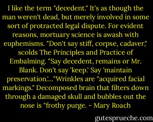 I like the term "decedent." It's as though the man weren't dead, but merely involved in some sort of protracted legal dispute. For evident reasons, mortuary science is awash with euphemisms. "Don't say stiff, corpse, cadaver," scolds The Principles and Practice of Embalming. "Say decedent, remains or Mr. Blank. Don't say 'keep.' Say 'maintain preservation.'…"Wrinkles are "acquired facial markings." Decomposed brain that filters down through a damaged skull and bubbles out the nose is "frothy purge. - Mary Roach