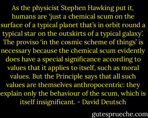 As the physicist Stephen Hawking put it, humans are ‘just a chemical scum on the surface of a typical planet that’s in orbit round a typical star on the outskirts of a typical galaxy’. The proviso ‘in the cosmic scheme of things’ is necessary because the chemical scum evidently does have a special significance according to values that it applies to itself, such as moral values. But the Principle says that all such values are themselves anthropocentric: they explain only the behaviour of the scum, which is itself insignificant. - David Deutsch