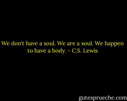 We don't have a soul. We are a soul. We happen to have a body. - C.S. Lewis