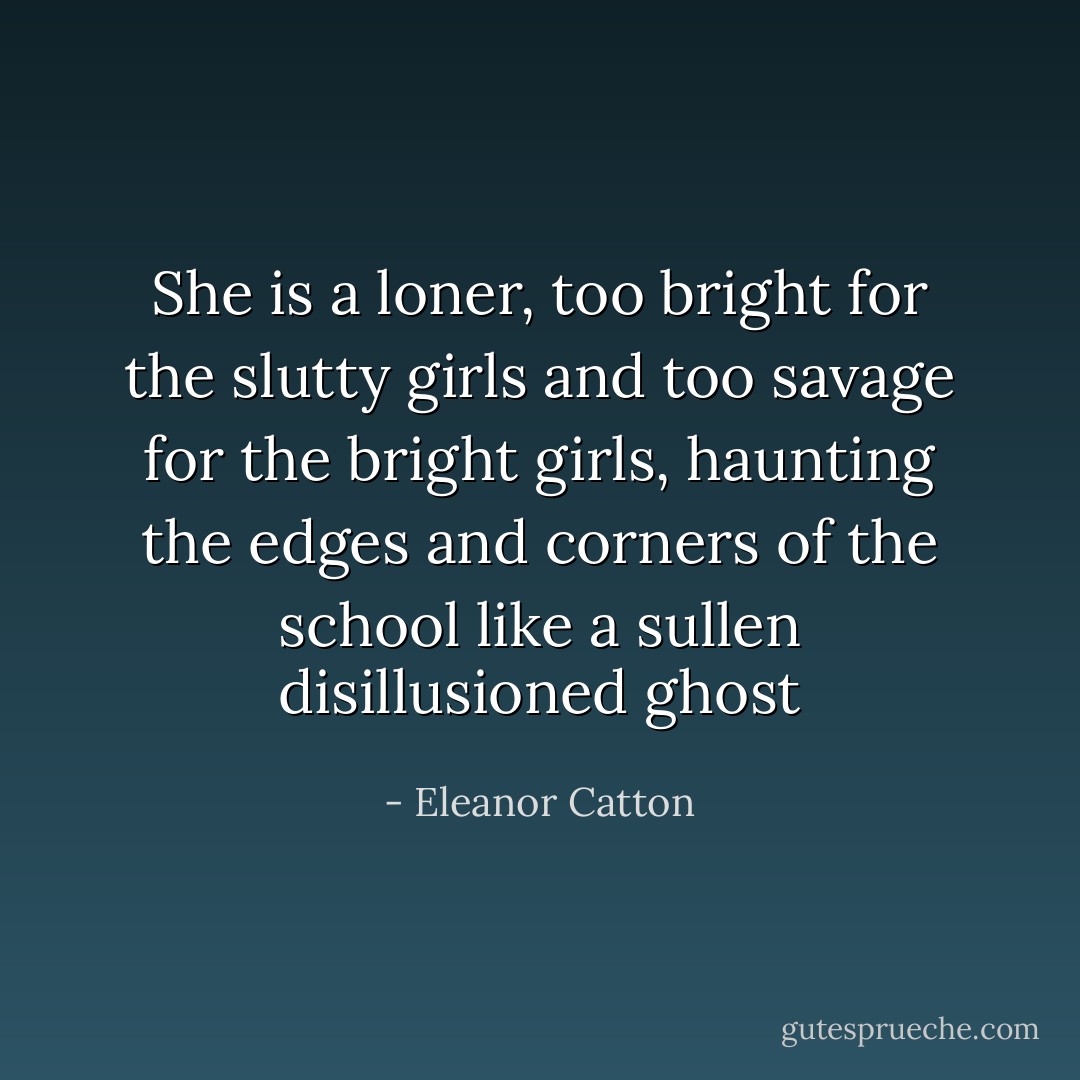She is a loner, too bright for the slutty girls and too savage for the bright girls, haunting the edges and corners of the school like a sullen disillusioned ghost - Eleanor Catton