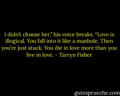 I didn’t choose her,” his voice breaks. “Love is illogical. You fall into it like a manhole. Then you’re just stuck. You die in love more than you live in love. - Tarryn Fisher