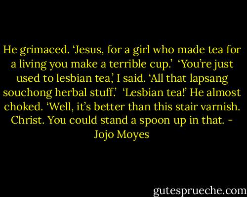 He grimaced. ‘Jesus, for a girl who made tea for a living you make a terrible cup.’<br /><br />‘You’re just used to lesbian tea,’ I said. ‘All that lapsang souchong herbal stuff.’<br /><br />‘Lesbian tea!’ He almost choked. ‘Well, it’s better than this stair varnish. Christ. You could stand a spoon up in that. - Jojo Moyes
