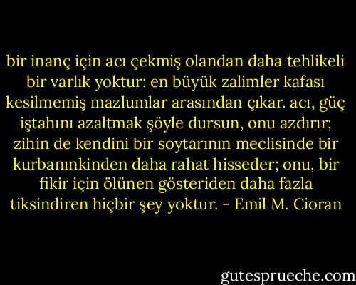bir inanç için acı çekmiş olandan daha tehlikeli bir varlık yoktur: en büyük zalimler kafası kesilmemiş mazlumlar arasından çıkar. acı, güç iştahını azaltmak şöyle dursun, onu azdırır; zihin de kendini bir soytarının meclisinde bir kurbanınkinden daha rahat hisseder; onu, bir fikir için ölünen gösteriden daha fazla tiksindiren hiçbir şey yoktur. - Emil M. Cioran