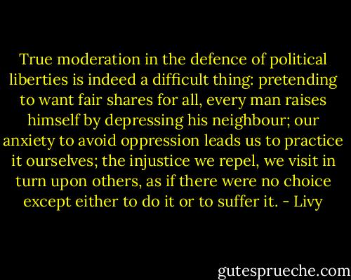 True moderation in the defence of political liberties is indeed a difficult thing: pretending to want fair shares for all, every man raises himself by depressing his neighbour; our anxiety to avoid oppression leads us to practice it ourselves; the injustice we repel, we visit in turn upon others, as if there were no choice except either to do it or to suffer it. - Livy