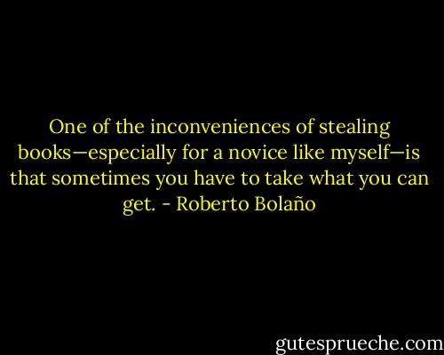 One of the inconveniences of stealing books—especially for a novice like myself—is that sometimes you have to take what you can get. - Roberto Bolaño