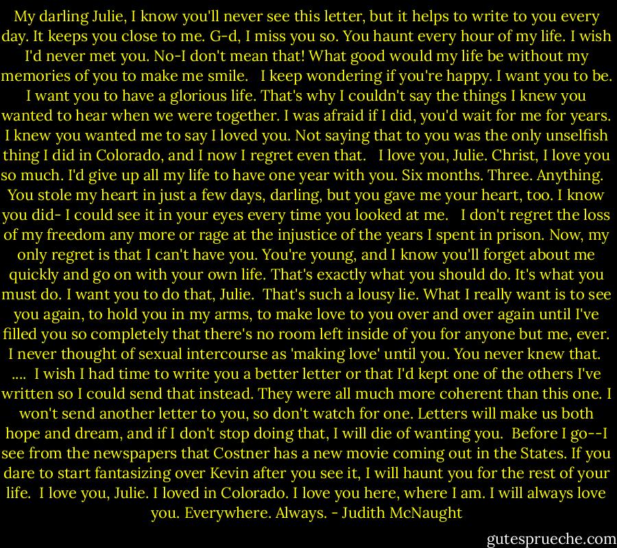 My darling Julie, I know you'll never see this letter, but it helps to write to you every day. It keeps you close to me. G-d, I miss you so. You haunt every hour of my life. I wish I'd never met you. No-I don't mean that! What good would my life be without my memories of you to make me smile. <br /><br />I keep wondering if you're happy. I want you to be. I want you to have a glorious life. That's why I couldn't say the things I knew you wanted to hear when we were together. I was afraid if I did, you'd wait for me for years. I knew you wanted me to say I loved you. Not saying that to you was the only unselfish thing I did in Colorado, and I now I regret even that. <br /><br />I love you, Julie. Christ, I love you so much. I'd give up all my life to have one year with you. Six months. Three. Anything. <br /><br />You stole my heart in just a few days, darling, but you gave me your heart, too. I know you did- I could see it in your eyes every time you looked at me. <br /><br />I don't regret the loss of my freedom any more or rage at the injustice of the years I spent in prison. Now, my only regret is that I can't have you. You're young, and I know you'll forget about me quickly and go on with your own life. That's exactly what you should do. It's what you must do. I want you to do that, Julie.<br /><br />That's such a lousy lie. What I really want is to see you again, to hold you in my arms, to make love to you over and over again until I've filled you so completely that there's no room left inside of you for anyone but me, ever. I never thought of sexual intercourse as 'making love' until you. You never knew that.<br /><br />....<br /><br />I wish I had time to write you a better letter or that I'd kept one of the others I've written so I could send that instead. They were all much more coherent than this one. I won't send another letter to you, so don't watch for one. Letters will make us both hope and dream, and if I don't stop doing that, I will die of wanting you.<br /><br />Before I go--I see from the newspapers that Costner has a new movie coming out in the States. If you dare to start fantasizing over Kevin after you see it, I will haunt you for the rest of your life.<br /><br />I love you, Julie. I loved in Colorado. I love you here, where I am. I will always love you. Everywhere. Always. - Judith McNaught