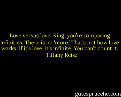 Love versus love. King, you’re comparing infinities. There is no ‘more.’ That’s not how love works. If it’s love, it’s infinite. You can’t count it. - Tiffany Reisz