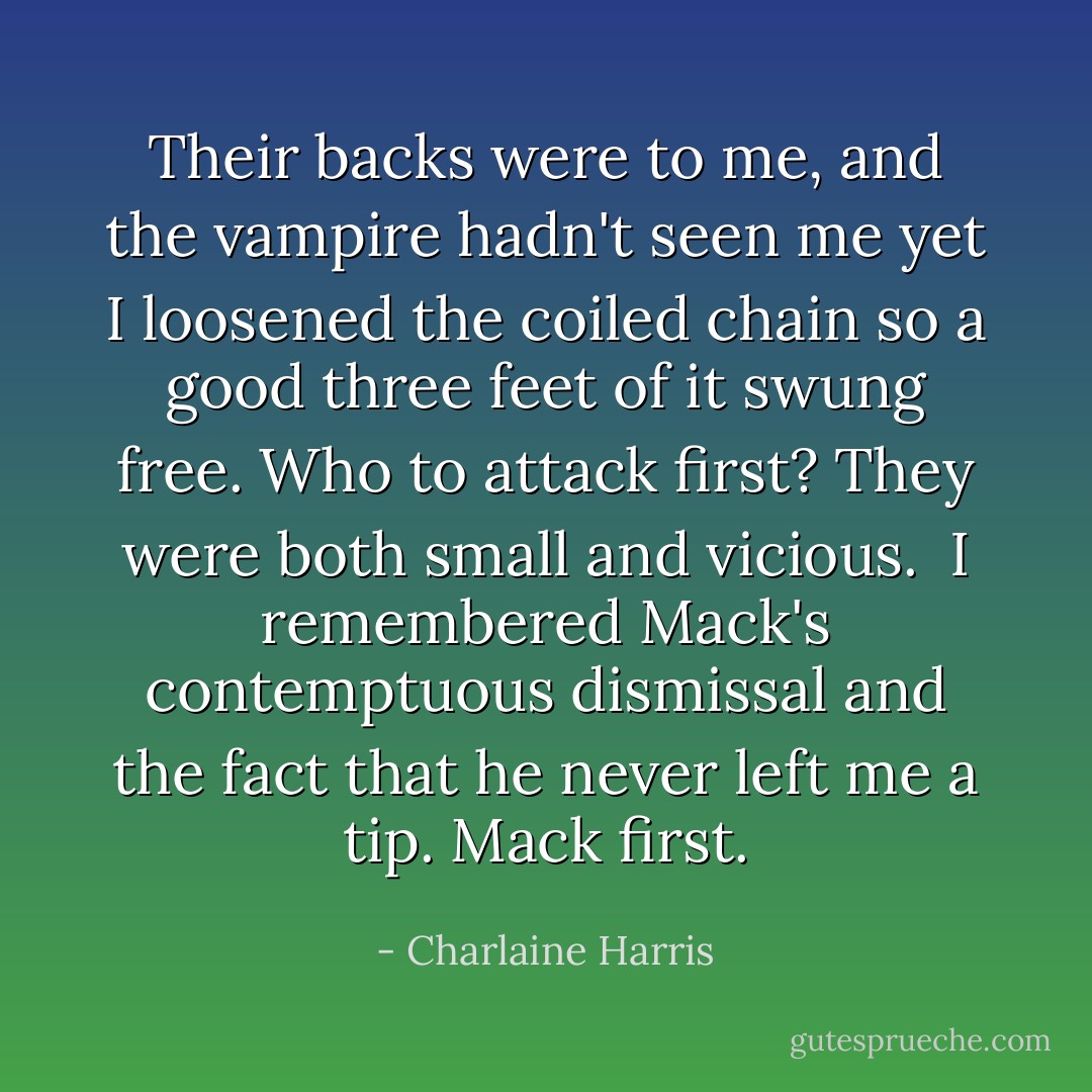 Their backs were to me, and the vampire hadn't seen me yet I loosened the coiled chain so a good three feet of it swung free. Who to attack first? They were both small and vicious.<br /><br />I remembered Mack's contemptuous dismissal and the fact that he never left me a tip. Mack first. - Charlaine Harris