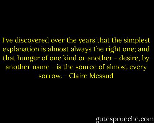 I've discovered over the years that the simplest explanation is almost always the right one; and that hunger of one kind or another - desire, by another name - is the source of almost every sorrow. - Claire Messud