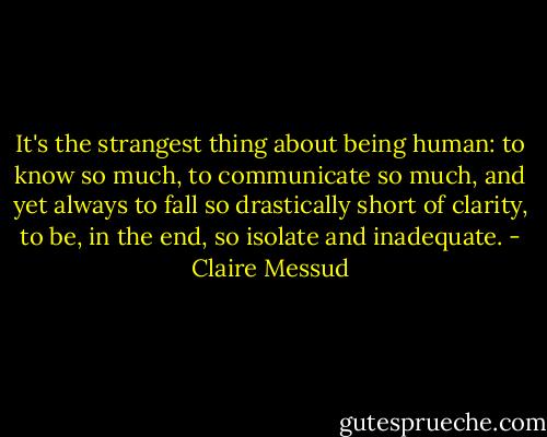 It's the strangest thing about being human: to know so much, to communicate so much, and yet always to fall so drastically short of clarity, to be, in the end, so isolate and inadequate. - Claire Messud
