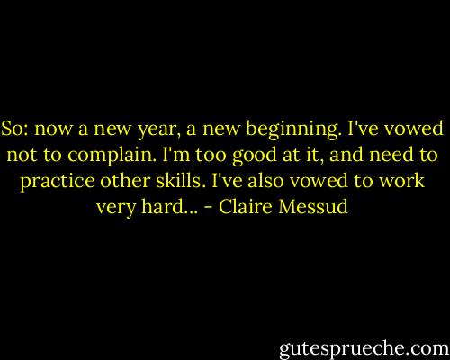 So: now a new year, a new beginning. I've vowed not to complain. I'm too good at it, and need to practice other skills. I've also vowed to work very hard... - Claire Messud