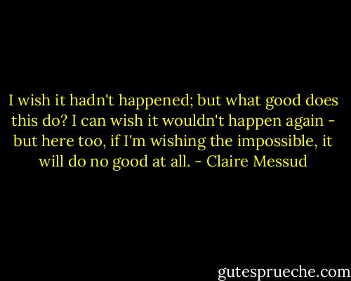 I wish it hadn't happened; but what good does this do? I can wish it wouldn't happen again - but here too, if I'm wishing the impossible, it will do no good at all. - Claire Messud
