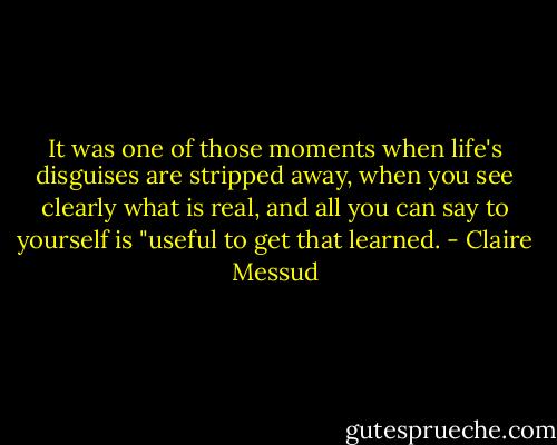 It was one of those moments when life's disguises are stripped away, when you see clearly what is real, and all you can say to yourself is "useful to get that learned. - Claire Messud