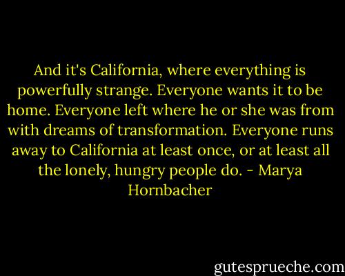 And it's California, where everything is powerfully strange. Everyone wants it to be home. Everyone left where he or she was from with dreams of transformation. Everyone runs away to California at least once, or at least all the lonely, hungry people do. - Marya Hornbacher