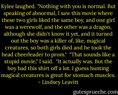 Kylee laughed. "Nothing with you is normal. But speaking of abnormal, I saw this movie where these two girls liked the same boy, and one girl was a werewolf, and the other was a dragon, although she didn't know it yet, and it turned out the boy was a killer of, like, magical creatures, so both girls died and he took the head cheerleader to prom."<br /> "That sounds like a stupid movie," I said.<br /> "It actually was. But the boy had this shirt off a lot. I guess hunting magical creatures is great for stomach muscles. - Lindsey Leavitt