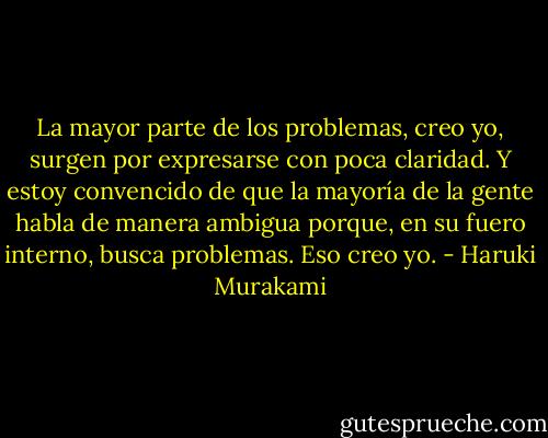 La mayor parte de los problemas, creo yo, surgen por expresarse con poca claridad. Y estoy convencido de que la mayoría de la gente habla de manera ambigua porque, en su fuero interno, busca problemas. Eso creo yo. - Haruki Murakami