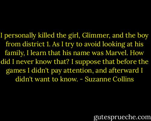 I personally killed the girl, Glimmer, and the boy from district 1. As I try to avoid looking at his family, I learn that his name was Marvel. How did I never know that? I suppose that before the games I didn't pay attention, and afterward I didn't want to know. - Suzanne Collins