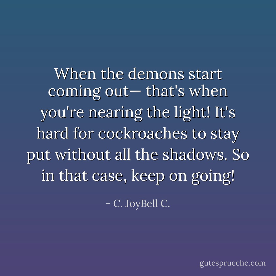 When the demons start coming out— that's when you're nearing the light! It's hard for cockroaches to stay put without all the shadows. So in that case, keep on going! - C. JoyBell C.
