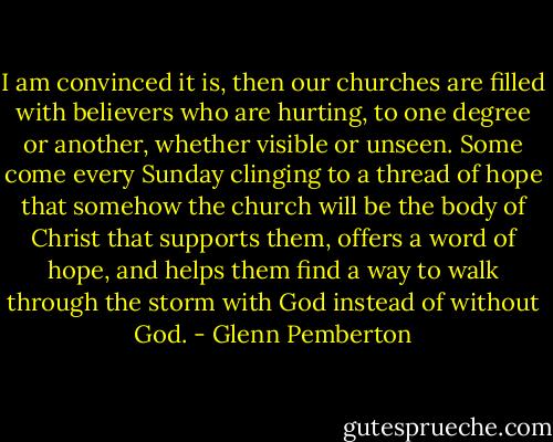I am convinced it is, then our churches are filled with believers who are hurting, to one degree or another, whether visible or unseen. Some come every Sunday clinging to a thread of hope that somehow the church will be the body of Christ that supports them, offers a word of hope, and helps them find a way to walk through the storm with God instead of without God. - Glenn Pemberton