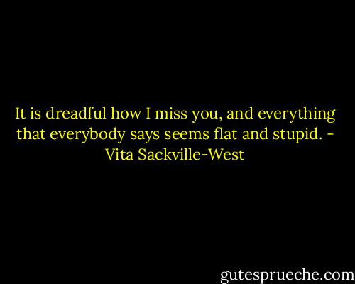 It is dreadful how I miss you, and everything that everybody says seems flat and stupid. - Vita Sackville-West