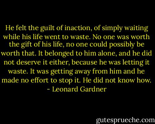 He felt the guilt of inaction, of simply waiting while his life went to waste. No one was worth the gift of his life, no one could possibly be worth that. It belonged to him alone, and he did not deserve it either, because he was letting it waste. It was getting away from him and he made no effort to stop it. He did not know how. - Leonard Gardner