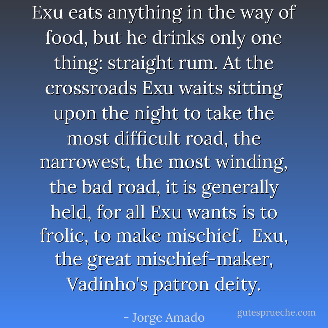 Exu eats anything in the way of food, but he drinks only one thing: straight rum. At the crossroads Exu waits sitting upon the night to take the most difficult road, the narrowest, the most winding, the bad road, it is generally held, for all Exu wants is to frolic, to make mischief.<br /><br />Exu, the great mischief-maker, Vadinho's patron deity. - Jorge Amado