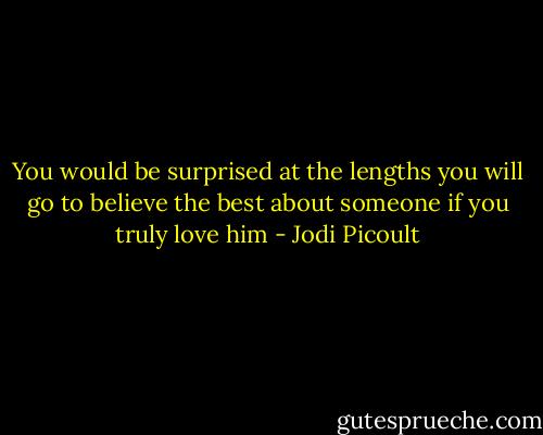 You would be surprised at the lengths you will go to believe the best about someone if you truly love him - Jodi Picoult