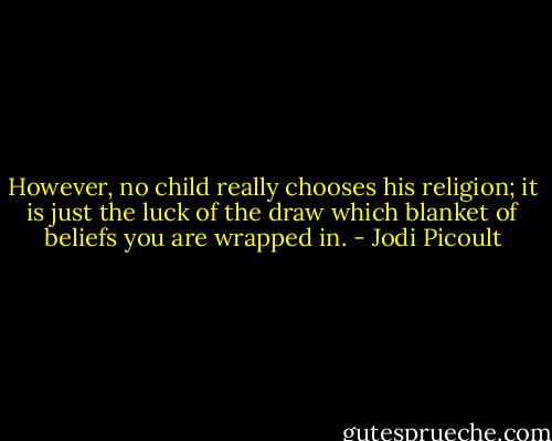 However, no child really chooses his religion; it is just the luck of the draw which blanket of beliefs you are wrapped in. - Jodi Picoult