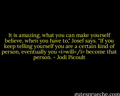 It is amazing, what you can make yourself believe, when you have to," Josef says. "If you keep telling yourself you are a certain kind of person, eventually you <i>will</i> become that person. - Jodi Picoult