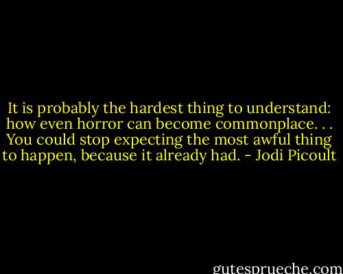 It is probably the hardest thing to understand: how even horror can become commonplace. . . You could stop expecting the most awful thing to happen, because it already had. - Jodi Picoult