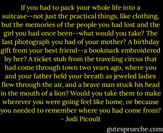 If you had to pack your whole life into a suitcase--not just the practical things, like clothing, but the memories of the people you had lost and the girl you had once been--what would you take? The last photograph you had of your mother? A birthday gift from your best friend--a bookmark embroidered by her? A ticket stub from the traveling circus that had come through town two years ago, where you and your father held your breath as jeweled ladies flew through the air, and a brave man stuck his head in the mouth of a lion? Would you take them to make wherever you were going feel like home, or because you needed to remember where you had come from? - Jodi Picoult