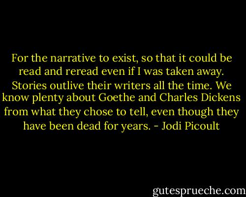 For the narrative to exist, so that it could be read and reread even if I was taken away. Stories outlive their writers all the time. We know plenty about Goethe and Charles Dickens from what they chose to tell, even though they have been dead for years. - Jodi Picoult
