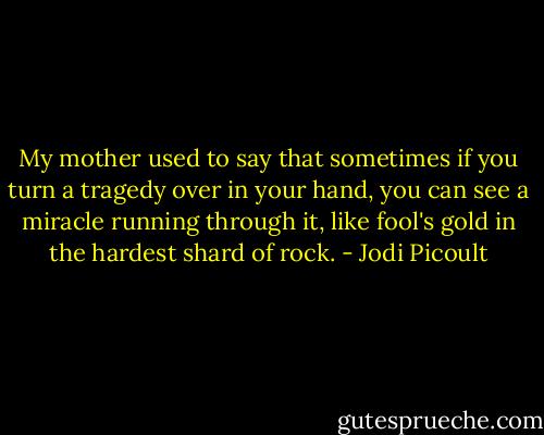My mother used to say that sometimes if you turn a tragedy over in your hand, you can see a miracle running through it, like fool's gold in the hardest shard of rock. - Jodi Picoult