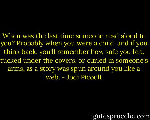 When was the last time someone read aloud to you? Probably when you were a child, and if you think back, you'll remember how safe you felt, tucked under the covers, or curled in someone's arms, as a story was spun around you like a web. - Jodi Picoult