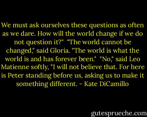 We must ask ourselves these questions as often as we dare. How will the world change if we do not question it?"<br /><br />"The world cannot be changed," said Gloria. "The world is what the world is and has forever been."<br /><br />"No," said Leo Matienne softly, "I will not believe that. For here is Peter standing before us, asking us to make it something different. - Kate DiCamillo