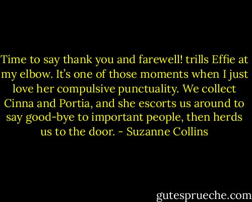 Time to say thank you and farewell! trills Effie at my elbow. It’s one of those moments when I just love her compulsive punctuality. We collect Cinna and Portia, and she escorts us around to say good-bye to important people, then herds us to the door. - Suzanne Collins