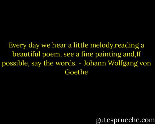 Every day we hear a little melody,reading a beautiful poem, see a fine painting and,If possible, say the words. - Johann Wolfgang von Goethe