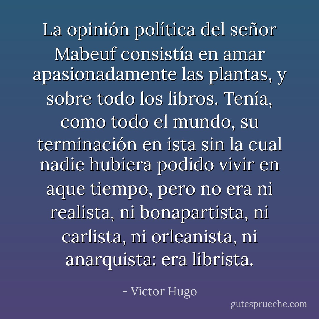 La opinión política del señor Mabeuf consistía en amar apasionadamente las plantas, y sobre todo los libros. Tenía, como todo el mundo, su terminación en ista sin la cual nadie hubiera podido vivir en aque tiempo, pero no era ni realista, ni bonapartista, ni carlista, ni orleanista, ni anarquista: era librista. - Victor Hugo