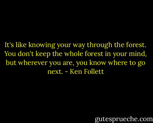 It's like knowing your way through the forest. You don't keep the whole forest in your mind, but wherever you are, you know where to go next. - Ken Follett