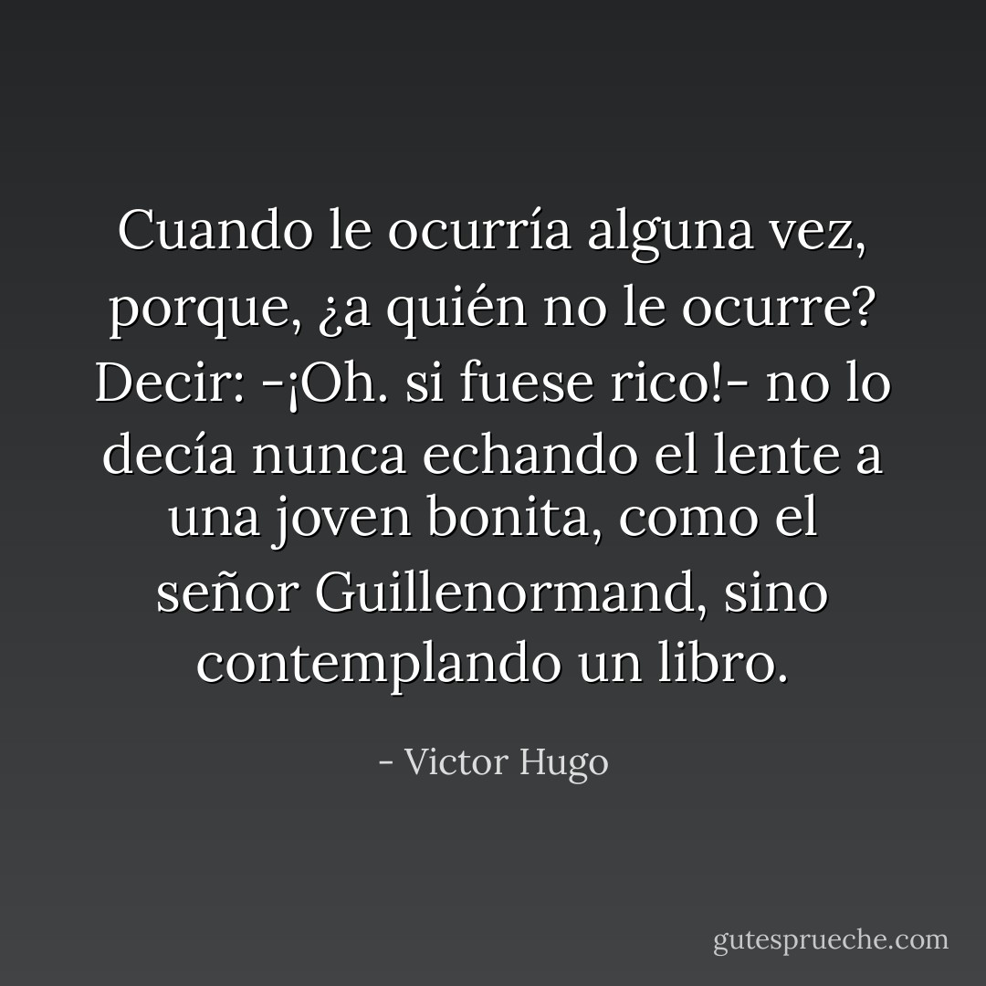 Cuando le ocurría alguna vez, porque, ¿a quién no le ocurre? Decir: -¡Oh. si fuese rico!- no lo decía nunca echando el lente a una joven bonita, como el señor Guillenormand, sino contemplando un libro. - Victor Hugo