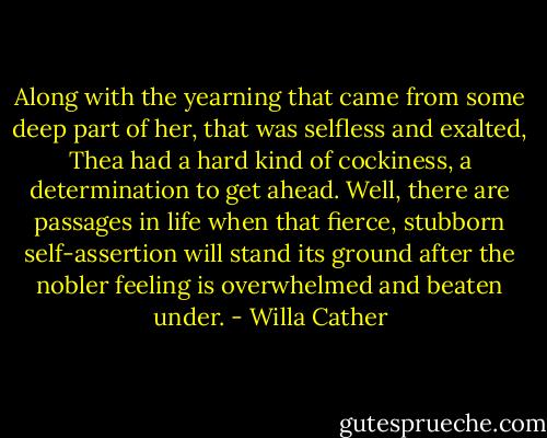 Along with the yearning that came from some deep part of her, that was selfless and exalted, Thea had a hard kind of cockiness, a determination to get ahead. Well, there are passages in life when that fierce, stubborn self-assertion will stand its ground after the nobler feeling is overwhelmed and beaten under. - Willa Cather