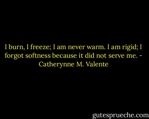 I burn, I freeze; I am never warm. I am rigid; I forgot softness because it did not serve me. - Catherynne M. Valente