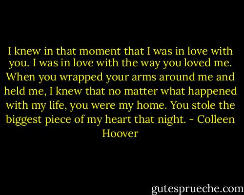 I knew in that moment that I was in love with you. I was in love with the way you loved me. When you wrapped your arms around me and held me, I knew that no matter what happened with my life, you were my home. You stole the biggest piece of my heart that night. - Colleen Hoover