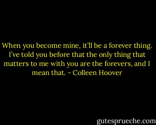 When you become mine, it’ll be a forever thing. I’ve told you before that the only thing that matters to me with you are the forevers, and I mean that. - Colleen Hoover